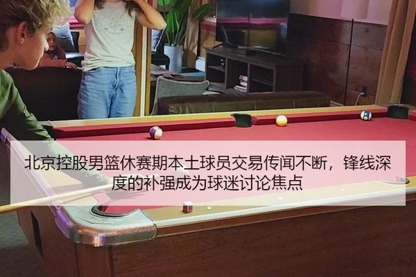 北京控股男篮休赛期本土球员交易传闻不断，锋线深度的补强成为球迷讨论焦点